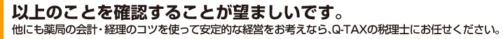 以上のことを確認することが望ましいです。他にも薬局の会計・経理のコツを使って安定的な経営をお考えなら、Q-TAXの税理士にお任せください。