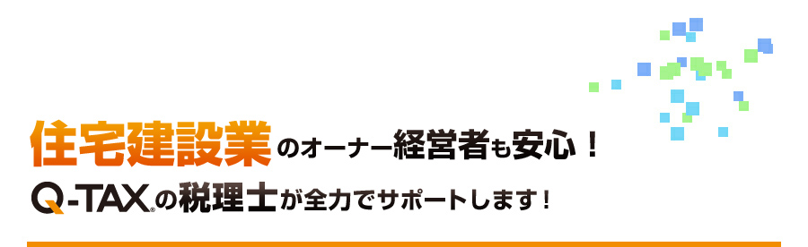 住宅建設業オーナーの経営者の不安を解消！Q-TAXの税理士が全力でサポートします！