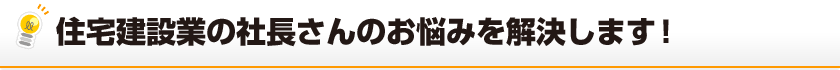 住宅建設業の社長さんのお悩みを解決します！