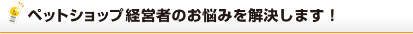 ペットショップ経営者のお悩みを解決します！